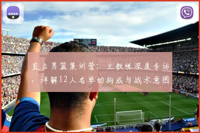 直击男篮集训营：主教练深度专访，详解12人名单的构成与战术意图