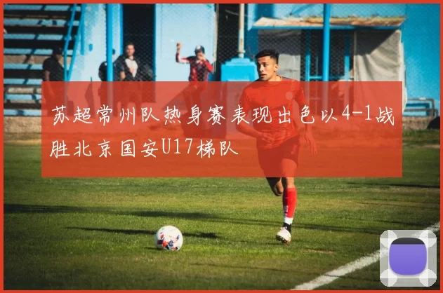 苏超常州队热身赛表现出色以4-1战胜北京国安U17梯队