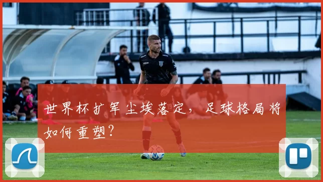 世界杯扩军尘埃落定，足球格局将如何重塑？