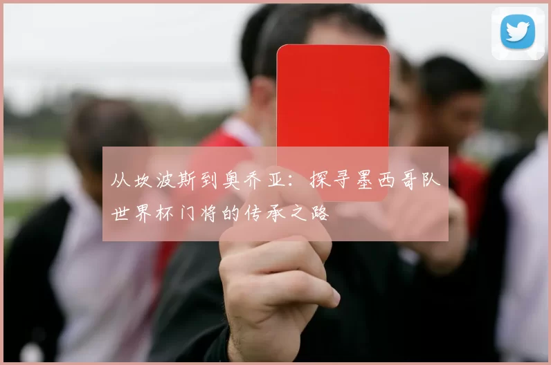 从坎波斯到奥乔亚:探寻墨西哥队世界杯门将的传承之路