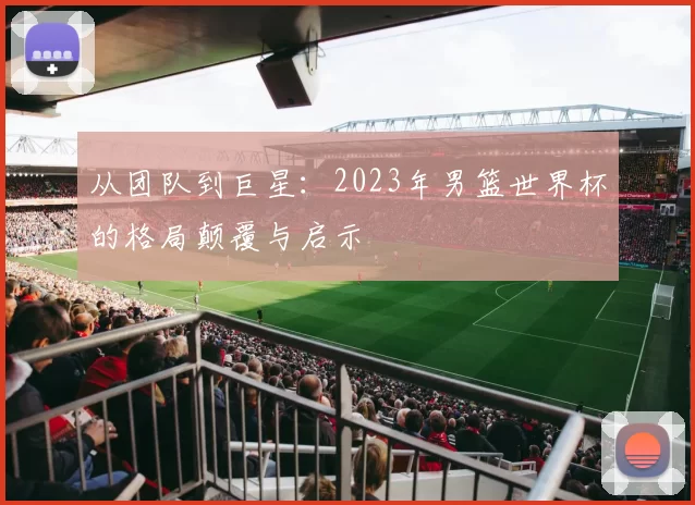 从团队到巨星：2023年男篮世界杯的格局颠覆与启示