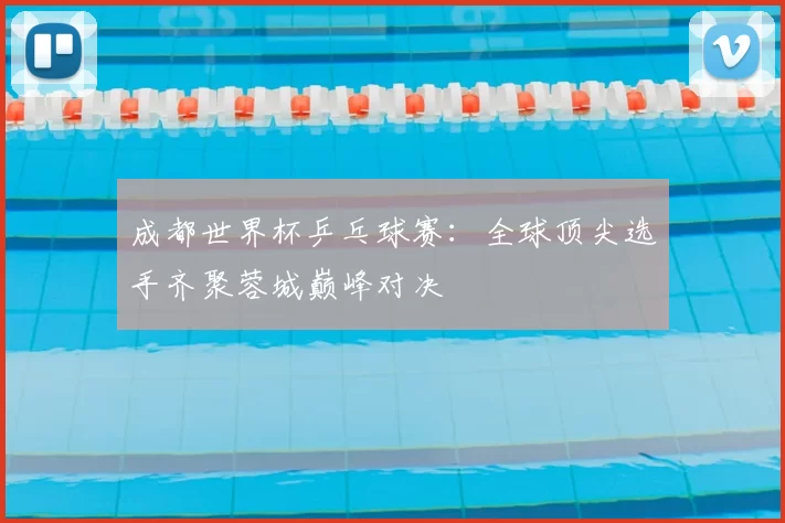 成都世界杯乒乓球赛：全球顶尖选手齐聚蓉城巅峰对决