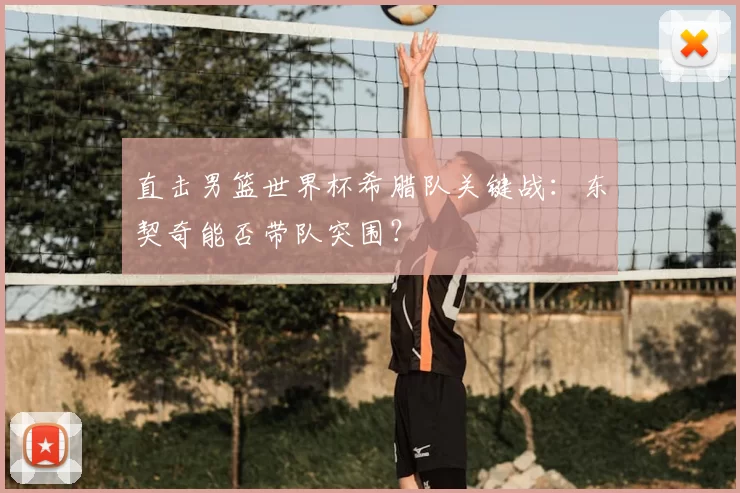 直击男篮世界杯希腊队关键战：东契奇能否带队突围？