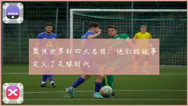 聚焦世界杯四大名将:他们的故事定义了足球时代