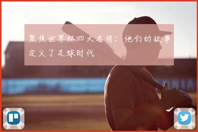 聚焦世界杯四大名将:他们的故事定义了足球时代