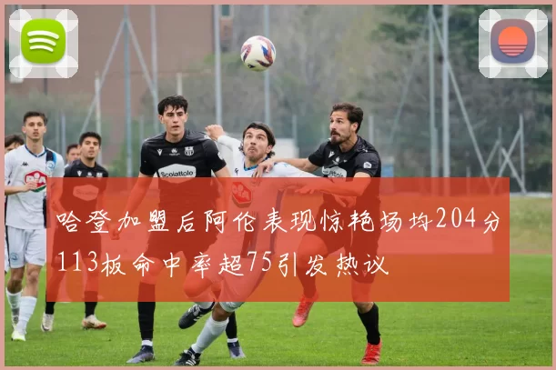 哈登加盟后阿伦表现惊艳场均204分113板命中率超75引发热议
