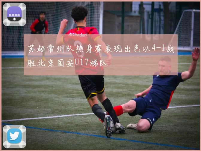 苏超常州队热身赛表现出色以4-1战胜北京国安U17梯队