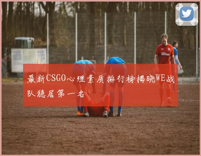 最新CSGO心理素质排行榜揭晓WE战队稳居第一名