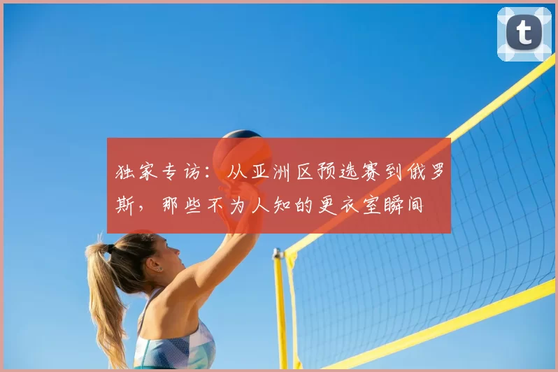 独家专访：从亚洲区预选赛到俄罗斯，那些不为人知的更衣室瞬间