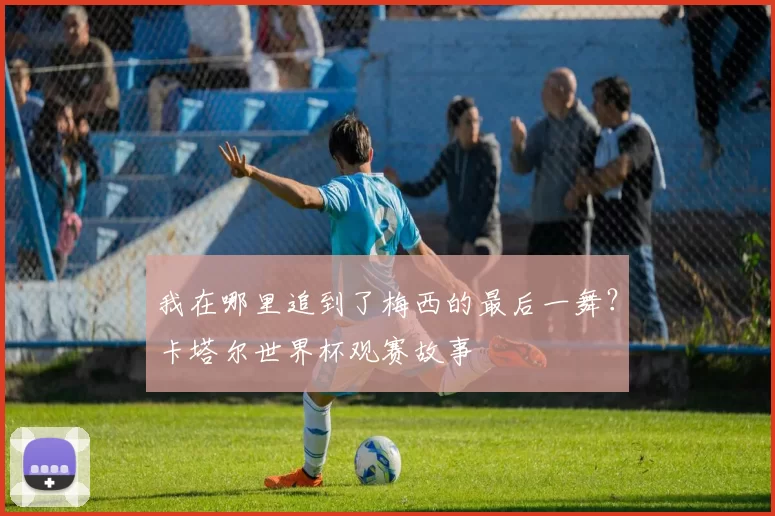 我在哪里追到了梅西的最后一舞?卡塔尔世界杯观赛故事