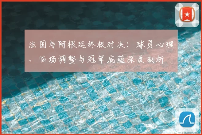法国与阿根廷终极对决:球员心理、临场调整与冠军底蕴深度剖析