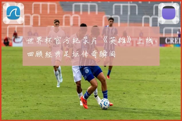 世界杯官方纪录片《英雄》上线,回顾经典足坛传奇瞬间