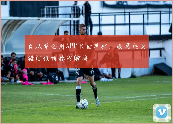 自从学会用APP买世界杯,我再也没错过任何精彩瞬间
