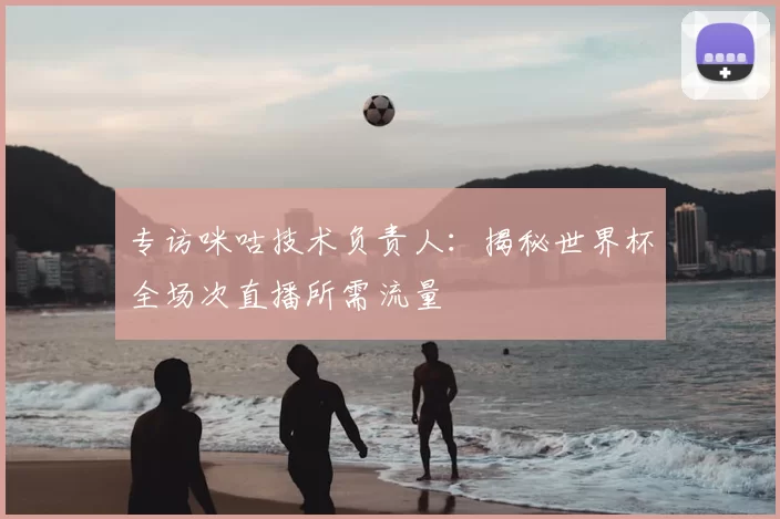 专访咪咕技术负责人：揭秘世界杯全场次直播所需流量