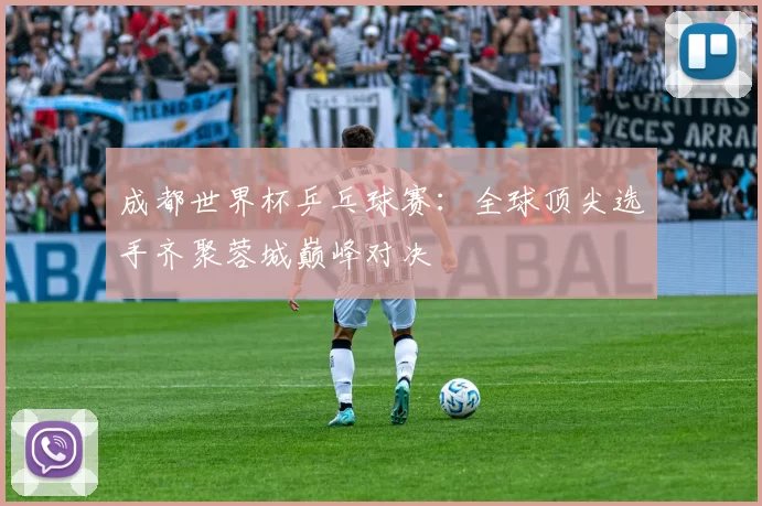 成都世界杯乒乓球赛:全球顶尖选手齐聚蓉城巅峰对决
