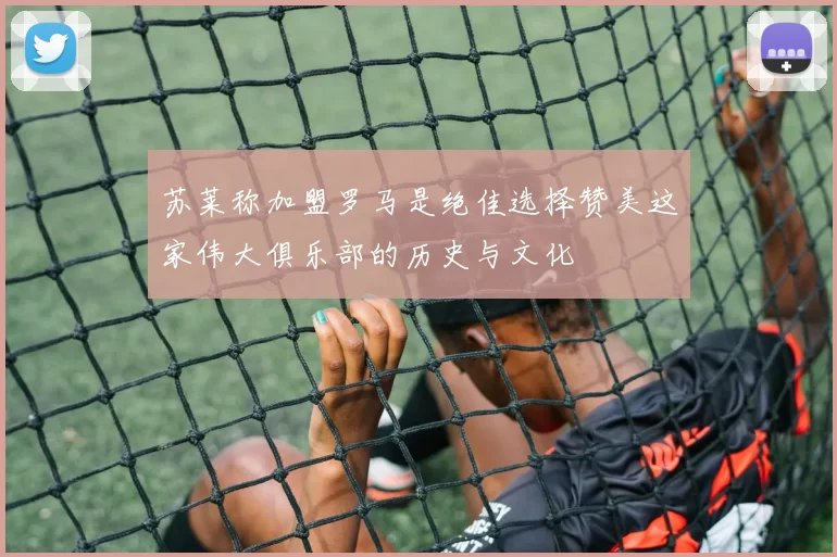 苏莱称加盟罗马是绝佳选择赞美这家伟大俱乐部的历史与文化