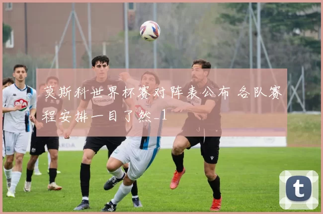 莫斯科世界杯赛对阵表公布 各队赛程安排一目了然_1