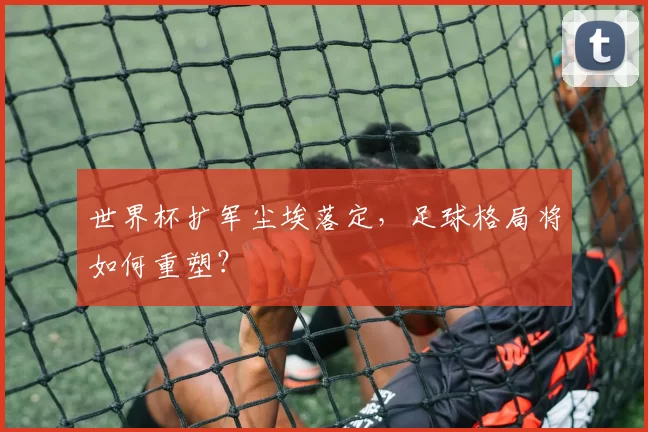 世界杯扩军尘埃落定,足球格局将如何重塑?
