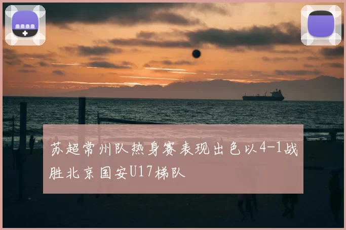 苏超常州队热身赛表现出色以4-1战胜北京国安U17梯队