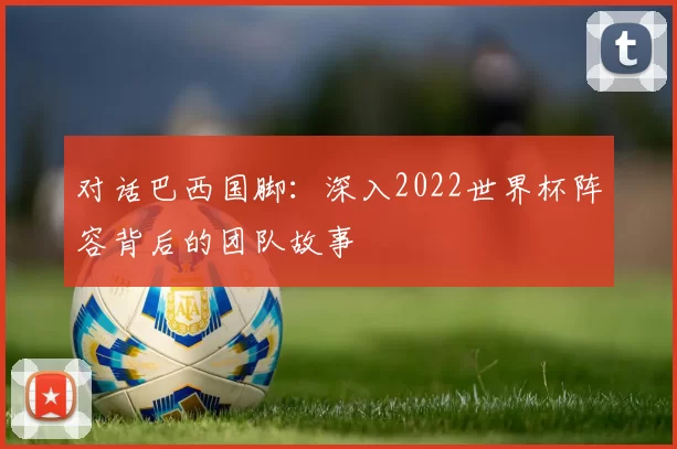对话巴西国脚：深入2022世界杯阵容背后的团队故事