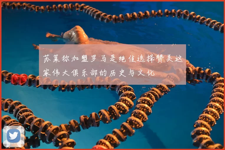 苏莱称加盟罗马是绝佳选择赞美这家伟大俱乐部的历史与文化