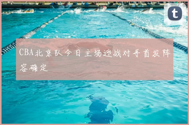 CBA北京队今日主场迎战对手首发阵容确定