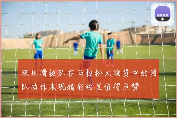 深圳滑板队在马拉松大满贯中的团队协作表现精彩纷呈值得点赞