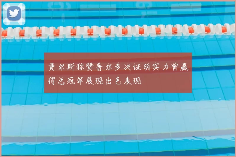 费尔斯称赞普尔多次证明实力曾赢得总冠军展现出色表现