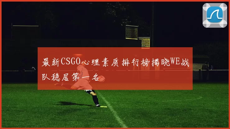 最新CSGO心理素质排行榜揭晓WE战队稳居第一名
