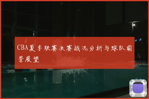 CBA夏季联赛决赛战况分析与球队前景展望