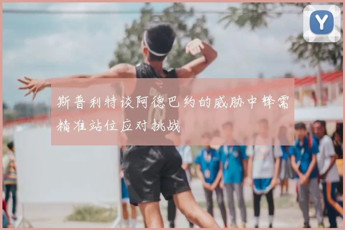 斯普利特谈阿德巴约的威胁中锋需精准站位应对挑战