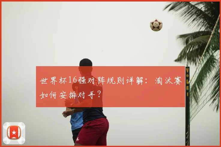 世界杯16强对阵规则详解：淘汰赛如何安排对手？