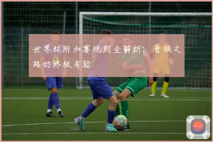 世界杯附加赛规则全解析：晋级之路的终极考验