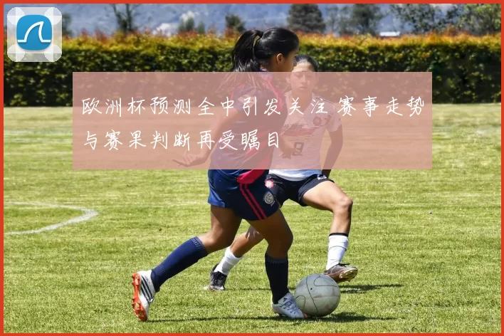 欧洲杯预测全中引发关注 赛事走势与赛果判断再受瞩目