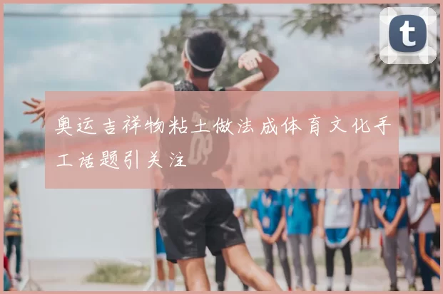奥运吉祥物粘土做法成体育文化手工话题引关注
