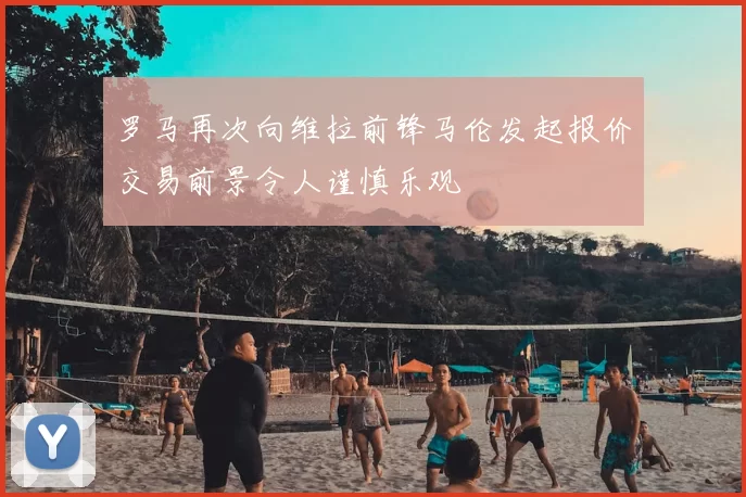 罗马再次向维拉前锋马伦发起报价交易前景令人谨慎乐观