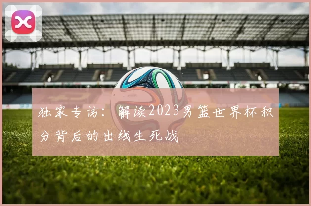 独家专访：解读2023男篮世界杯积分背后的出线生死战
