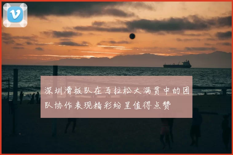 深圳滑板队在马拉松大满贯中的团队协作表现精彩纷呈值得点赞