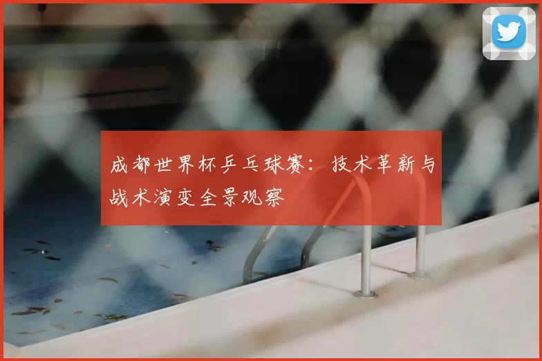 成都世界杯乒乓球赛:技术革新与战术演变全景观察