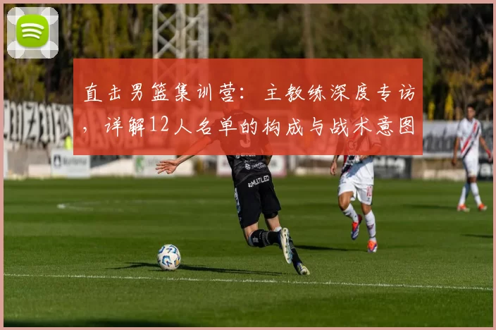 直击男篮集训营:主教练深度专访,详解12人名单的构成与战术意图