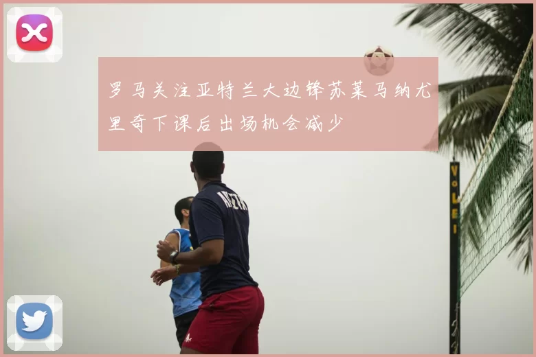 罗马关注亚特兰大边锋苏莱马纳尤里奇下课后出场机会减少