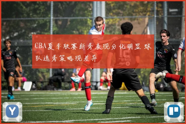 CBA夏季联赛新秀表现分化明显 球队选秀策略现差异