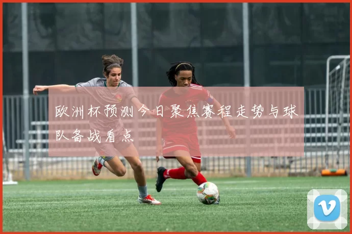 欧洲杯预测今日聚焦赛程走势与球队备战看点
