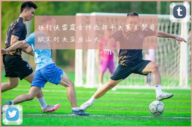 独行侠雷霆会师西部半决赛东契奇欧文对决亚历山大