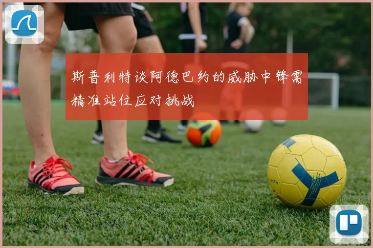 斯普利特谈阿德巴约的威胁中锋需精准站位应对挑战