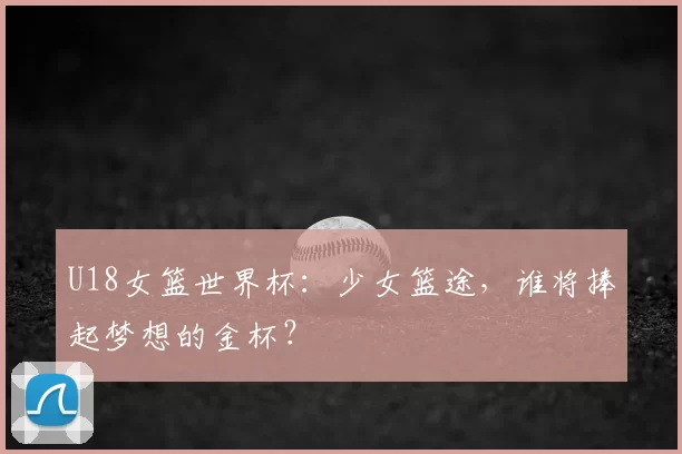 U18女篮世界杯：少女篮途，谁将捧起梦想的金杯？