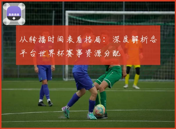 从转播时间表看格局:深度解析各平台世界杯赛事资源分配