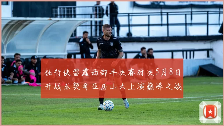 独行侠雷霆西部半决赛对决5月8日开战东契奇亚历山大上演巅峰之战