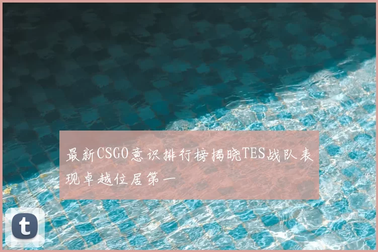 最新CSGO意识排行榜揭晓TES战队表现卓越位居第一