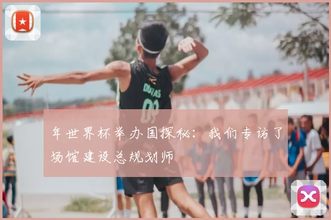 年世界杯举办国探秘：我们专访了场馆建设总规划师